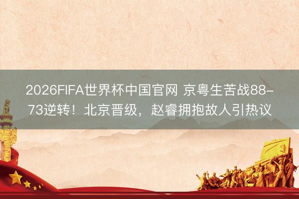 2026FIFA世界杯中国官网 京粤生苦战88-73逆转！北京晋级，赵睿拥抱故人引热议