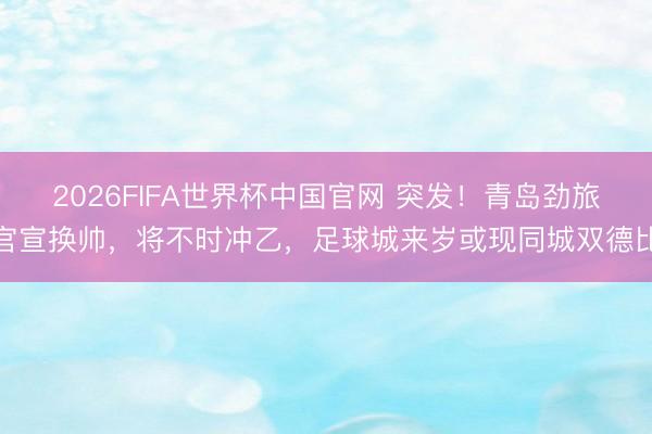 2026FIFA世界杯中国官网 突发！青岛劲旅官宣换帅，将不时冲乙，足球城来岁或现同城双德比