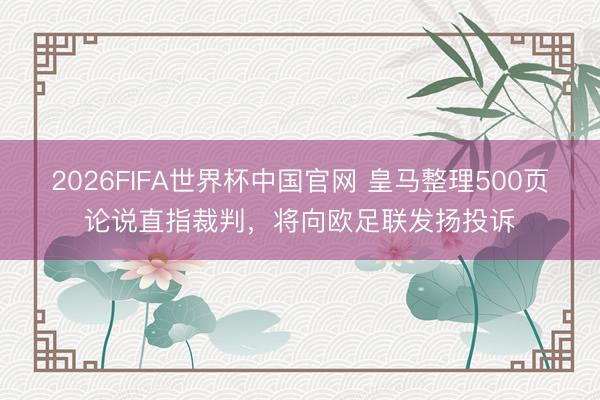 2026FIFA世界杯中国官网 皇马整理500页论说直指裁判，将向欧足联发扬投诉