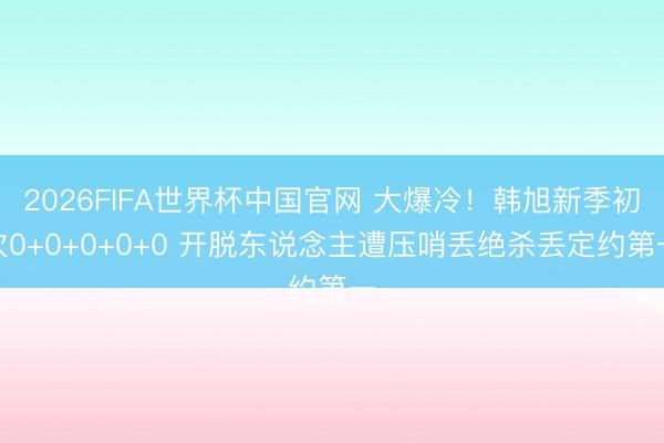 2026FIFA世界杯中国官网 大爆冷！韩旭新季初次0+0+0+0+0 开脱东说念主遭压哨丢绝杀丢定约第一