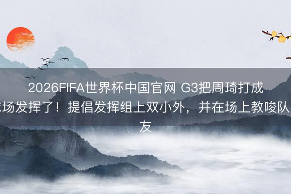 2026FIFA世界杯中国官网 G3把周琦打成球场发挥了！提倡发挥组上双小外，并在场上教唆队友