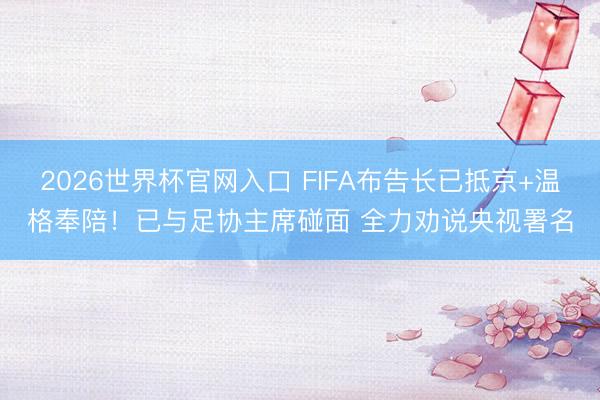 2026世界杯官网入口 FIFA布告长已抵京+温格奉陪！已与足协主席碰面 全力劝说央视署名