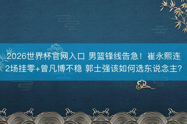 2026世界杯官网入口 男篮锋线告急！崔永熙连2场挂零+曾凡博不稳 郭士强该如何选东说念主？