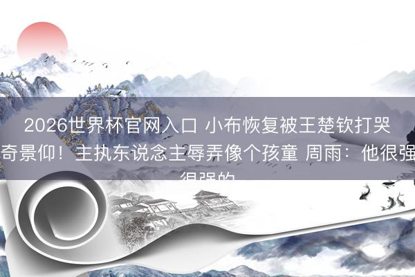 2026世界杯官网入口 小布恢复被王楚钦打哭好奇景仰！主执东说念主辱弄像个孩童 周雨：他很强的