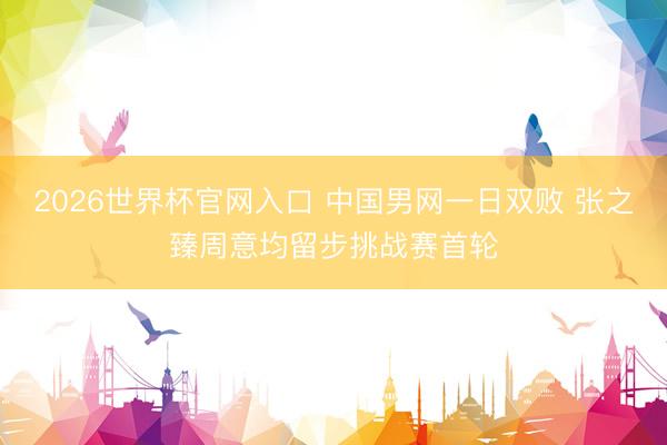 2026世界杯官网入口 中国男网一日双败 张之臻周意均留步挑战赛首轮