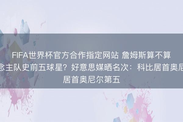 FIFA世界杯官方合作指定网站 詹姆斯算不算湖东说念主队史前五球星？好意思媒晒名次：科比居首奥尼尔第五