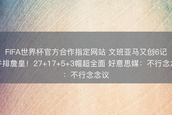 FIFA世界杯官方合作指定网站 文班亚马又创6记载并排詹皇！27+17+5+3帽超全面 好意思媒：不行念念议