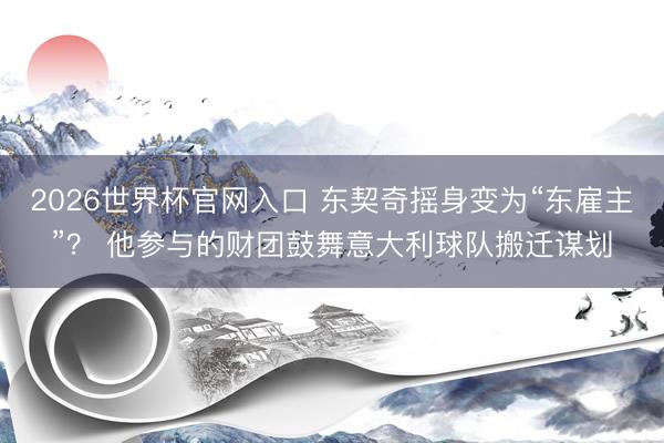 2026世界杯官网入口 东契奇摇身变为“东雇主”？ 他参与的财团鼓舞意大利球队搬迁谋划