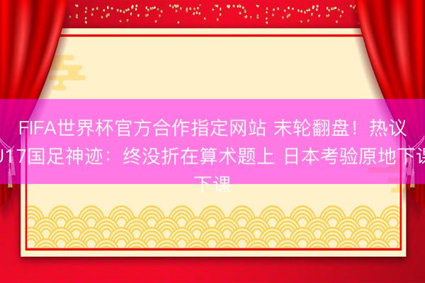 FIFA世界杯官方合作指定网站 末轮翻盘！热议U17国足神迹：终没折在算术题上 日本考验原地下课