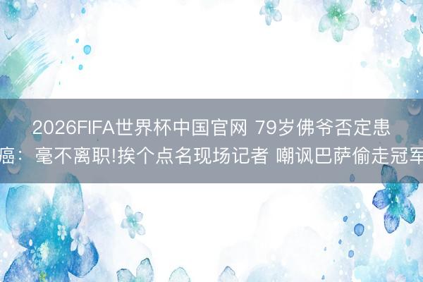 2026FIFA世界杯中国官网 79岁佛爷否定患癌：毫不离职!挨个点名现场记者 嘲讽巴萨偷走冠军