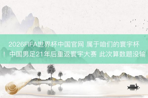 2026FIFA世界杯中国官网 属于咱们的寰宇杯！中国男足21年后重返寰宇大赛 此次算数题没输