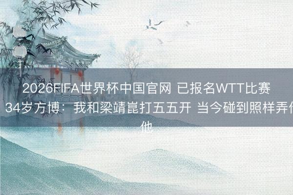 2026FIFA世界杯中国官网 已报名WTT比赛！34岁方博：我和梁靖崑打五五开 当今碰到照样弄他