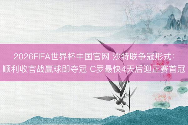 2026FIFA世界杯中国官网 沙特联争冠形式：顺利收官战赢球即夺冠 C罗最快4天后迎正赛首冠