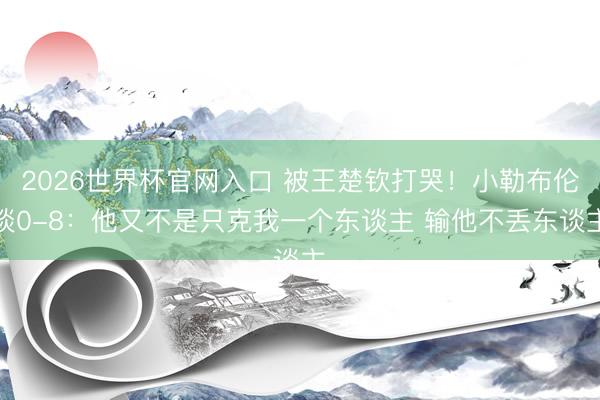 2026世界杯官网入口 被王楚钦打哭！小勒布伦谈0-8：他又不是只克我一个东谈主 输他不丢东谈主
