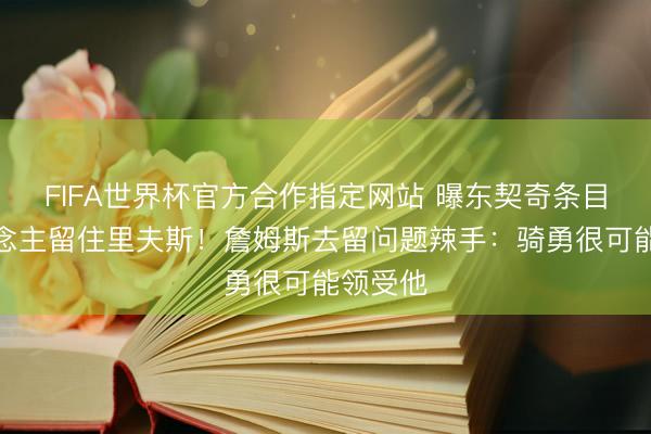 FIFA世界杯官方合作指定网站 曝东契奇条目湖东说念主留住里夫斯！詹姆斯去留问题辣手：骑勇很可能领受他