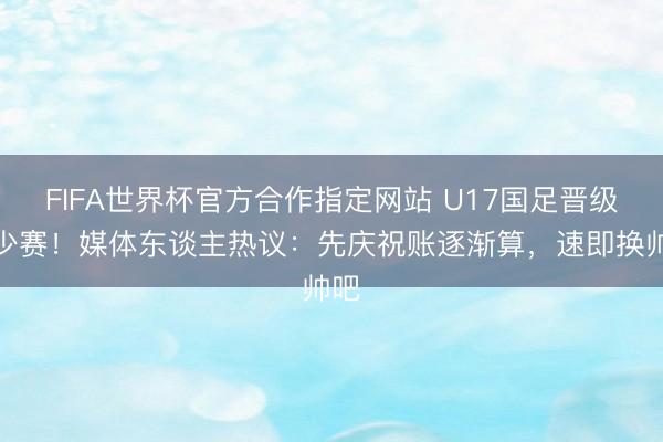 FIFA世界杯官方合作指定网站 U17国足晋级世少赛！媒体东谈主热议：先庆祝账逐渐算，速即换帅吧