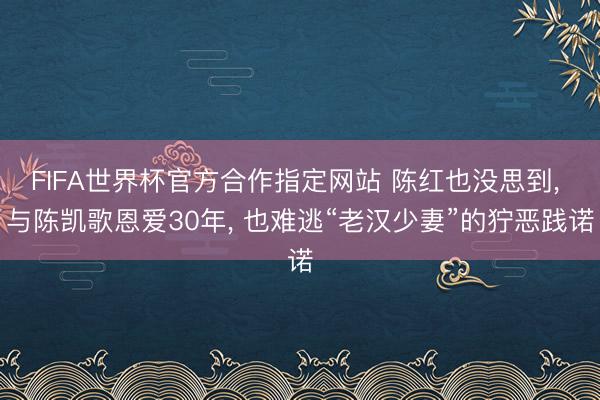 FIFA世界杯官方合作指定网站 陈红也没思到， 与陈凯歌恩爱30年， 也难逃“老汉少妻”的狞恶践诺