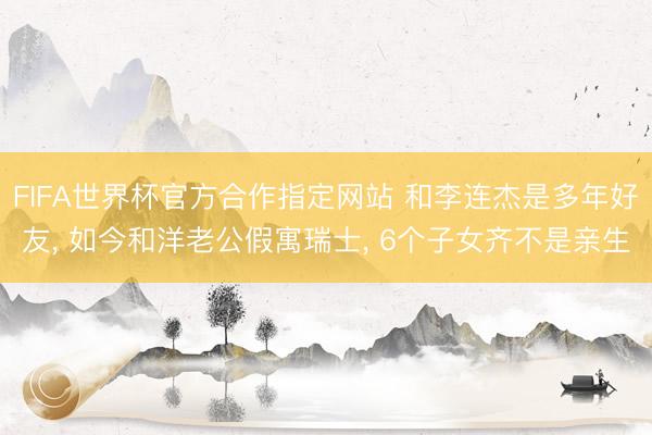 FIFA世界杯官方合作指定网站 和李连杰是多年好友， 如今和洋老公假寓瑞士， 6个子女齐不是亲生