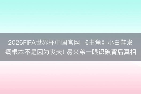 2026FIFA世界杯中国官网 《主角》小白鞋发疯根本不是因为丧夫! 易来弟一眼识破背后真相