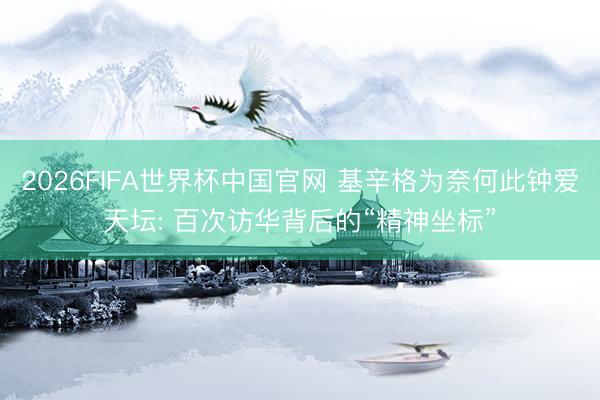 2026FIFA世界杯中国官网 基辛格为奈何此钟爱天坛: 百次访华背后的“精神坐标”