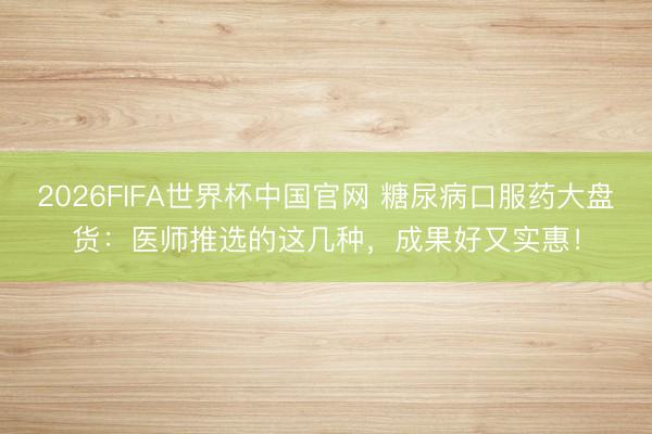 2026FIFA世界杯中国官网 糖尿病口服药大盘货：医师推选的这几种，成果好又实惠！