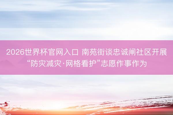 2026世界杯官网入口 南苑街谈忠诚闸社区开展“防灾减灾·网格看护”志愿作事作为