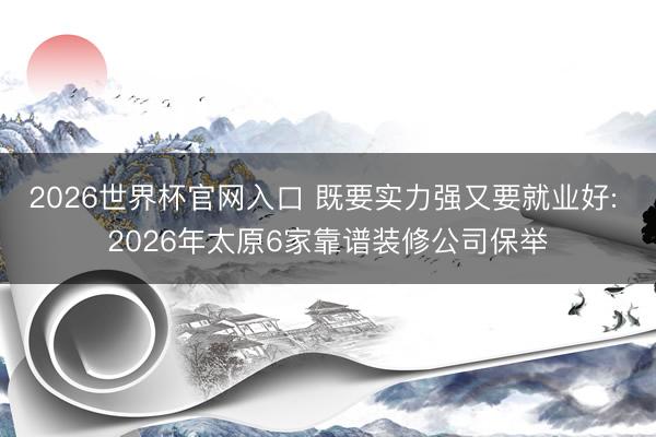 2026世界杯官网入口 既要实力强又要就业好: 2026年太原6家靠谱装修公司保举