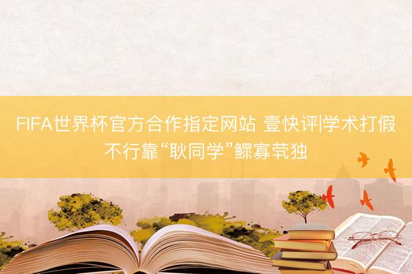 FIFA世界杯官方合作指定网站 壹快评|学术打假不行靠“耿同学”鳏寡茕独