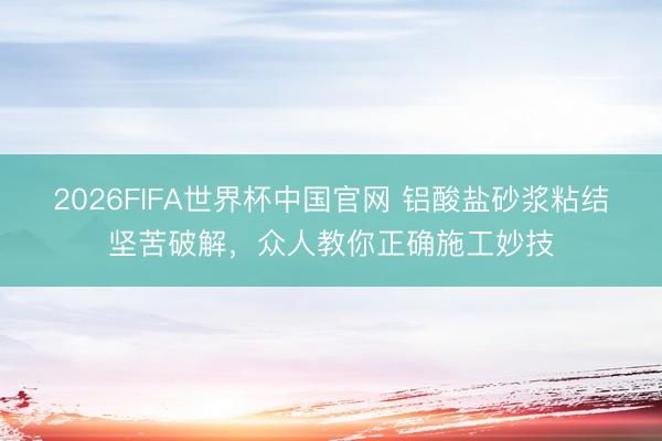 2026FIFA世界杯中国官网 铝酸盐砂浆粘结坚苦破解，众人教你正确施工妙技