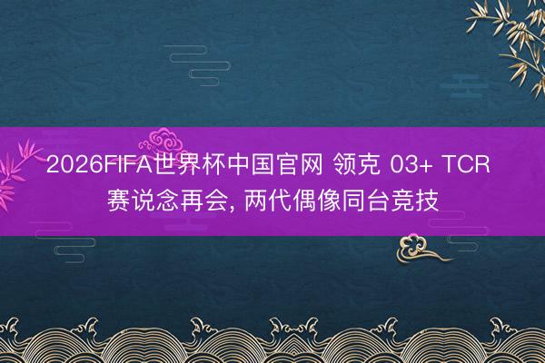 2026FIFA世界杯中国官网 领克 03+ TCR 赛说念再会, 两代偶像同台竞技