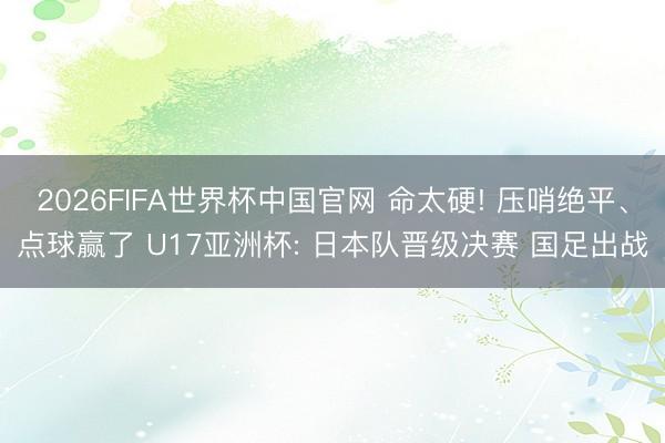 2026FIFA世界杯中国官网 命太硬! 压哨绝平、点球赢了 U17亚洲杯: 日本队晋级决赛 国足出战