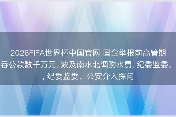 2026FIFA世界杯中国官网 国企举报前高管期骗职务便利侵吞公款数千万元， 波及南水北调购水费，<a href=