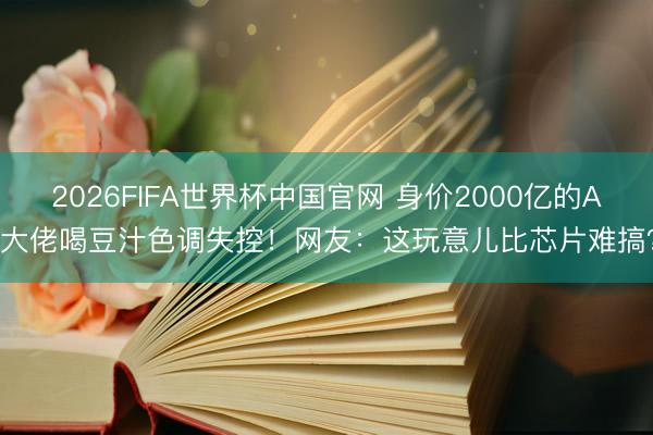 2026FIFA世界杯中国官网 身价2000亿的AI大佬喝豆汁色调失控！网友：这玩意儿比芯片难搞？