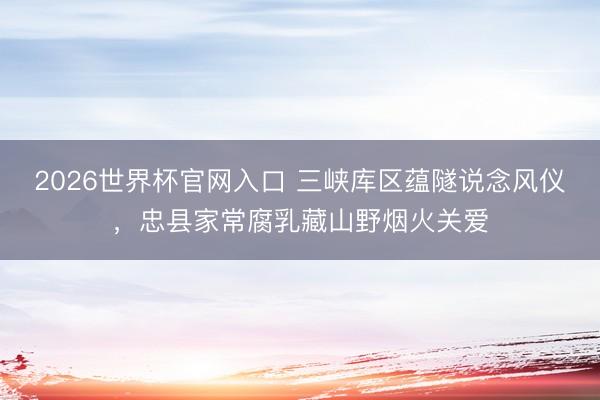 2026世界杯官网入口 三峡库区蕴隧说念风仪，忠县家常腐乳藏山野烟火关爱