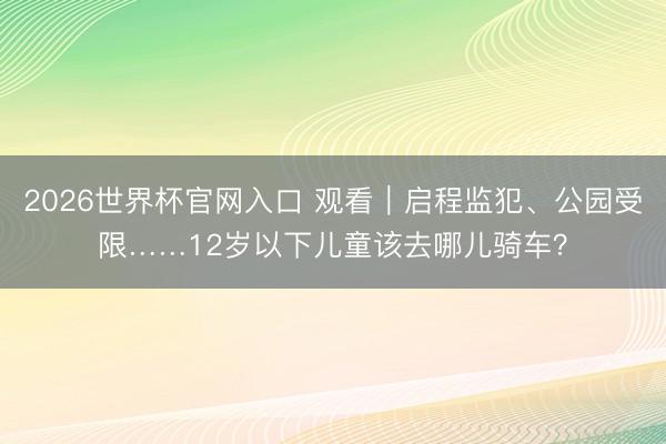 2026世界杯官网入口 观看｜启程监犯、公园受限……12岁以下儿童该去哪儿骑车？