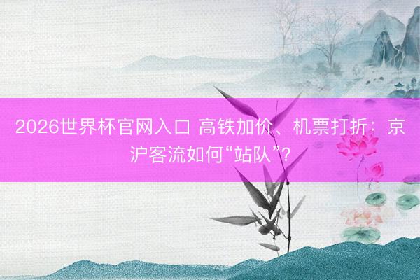 2026世界杯官网入口 高铁加价、机票打折：京沪客流如何“站队”？