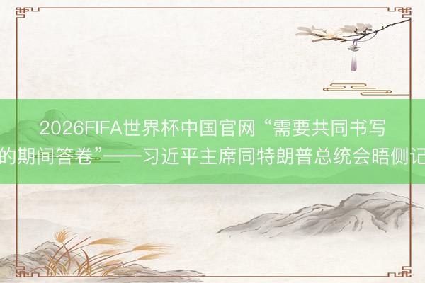 2026FIFA世界杯中国官网 “需要共同书写的期间答卷”——习近平主席同特朗普总统会晤侧记
