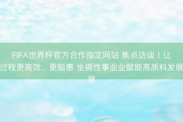 FIFA世界杯官方合作指定网站 焦点访谈丨让过程更高效、更聪惠 坐褥性事业业赋能高质料发展