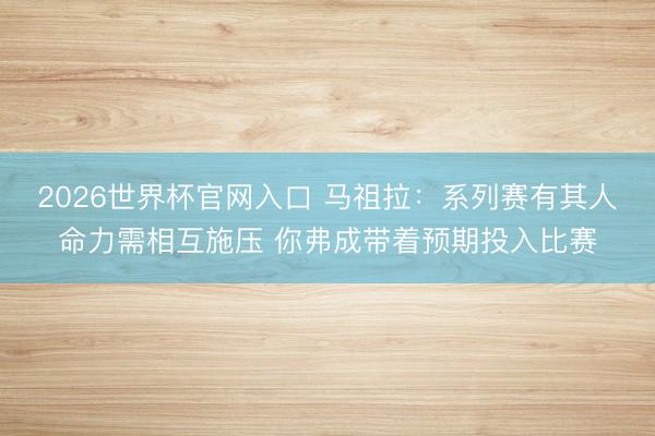 2026世界杯官网入口 马祖拉:系列赛有其人命力需相互施压 你弗成带着预期投入比赛