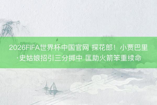 2026FIFA世界杯中国官网 探花郎！小贾巴里·史姑娘招引三分掷中 匡助火箭笨重续命