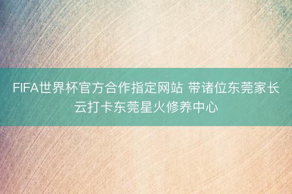 FIFA世界杯官方合作指定网站 带诸位东莞家长云打卡东莞星火修养中心