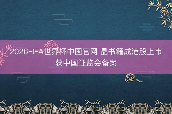 2026FIFA世界杯中国官网 晶书籍成港股上市获中国证监会备案