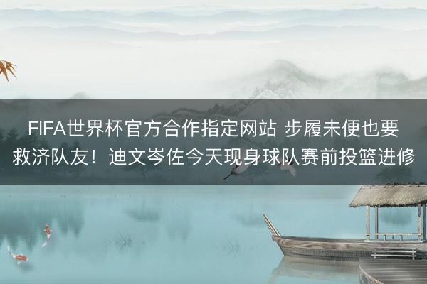 FIFA世界杯官方合作指定网站 步履未便也要救济队友！迪文岑佐今天现身球队赛前投篮进修
