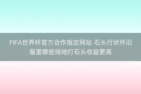FIFA世界杯官方合作指定网站 石头行状怀旧服里哪些场地打石头收益更高
