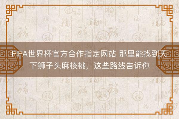 FIFA世界杯官方合作指定网站 那里能找到天下狮子头麻核桃,这些路线告诉你