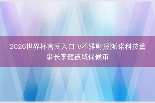 2026世界杯官网入口 V不雅财报|派诺科技董事长李健被取保候审