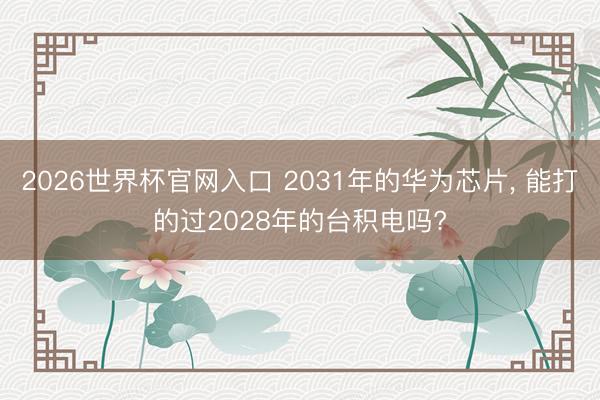 2026世界杯官网入口 2031年的华为芯片， 能打的过2028年的台积电吗?