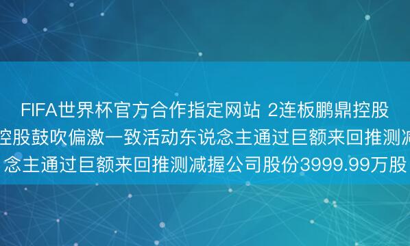 FIFA世界杯官方合作指定网站 2连板鹏鼎控股: 股票异常波动工夫 控股鼓吹偏激一致活动东说念主通过巨额来回推测减握公司股份3999.99万股
