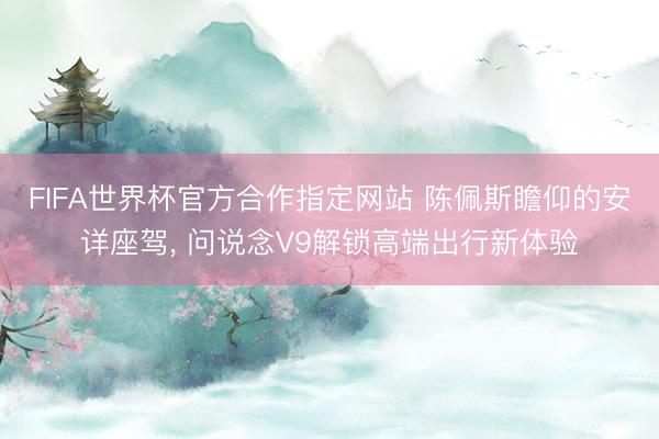 FIFA世界杯官方合作指定网站 陈佩斯瞻仰的安详座驾， 问说念V9解锁高端出行新体验