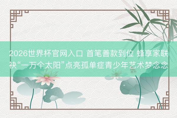 2026世界杯官网入口 首笔善款到位 蜂享家联袂“一万个太阳”点亮孤单症青少年艺术梦念念